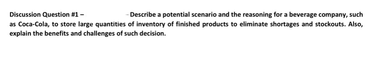 Discussion Question #1 -
Describe a potential scenario and the reasoning for a beverage company, such
as Coca-Cola, to store large quantities of inventory of finished products to eliminate shortages and stockouts. Also,
explain the benefits and challenges of such decision.
