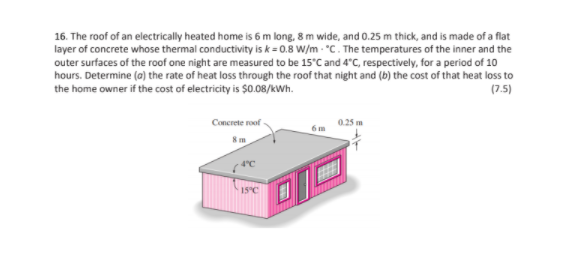 16. The roof of an electrically heated home is 6 m long, 8 m wide, and 0.25 m thick, and is made of a flat
layer of concrete whose thermal conductivity is k = 0.8 W/m - °C. The temperatures of the inner and the
outer surfaces of the roof one night are measured to be 15°C and 4°C, respectively, for a period of 10
hours. Determine (a) the rate of heat loss through the roof that night and (b) the cost of that heat loss to
the home owner if the cost of electricity is $0.08/kWh.
(7.5)
Concrete roof-
15°C
