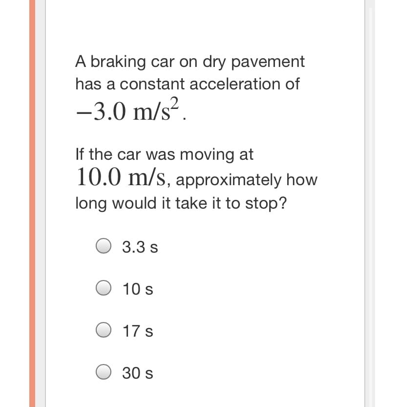 A braking car on dry pavement
has a constant acceleration of
-3.0 m/s?.
If the car was moving at
10.0 m/s, approximately how
long would it take it to stop?
3.3 s
10 s
17 s
O 30 s
