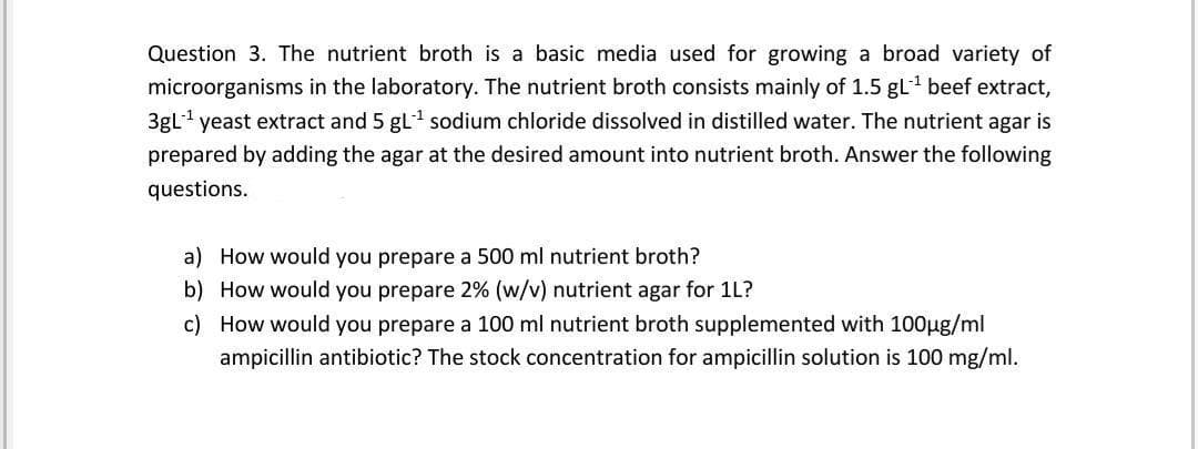 Question 3. The nutrient broth is a basic media used for growing a broad variety of
microorganisms in the laboratory. The nutrient broth consists mainly of 1.5 gL1 beef extract,
3gL yeast extract and 5 gL sodium chloride dissolved in distilled water. The nutrient agar is
prepared by adding the agar at the desired amount into nutrient broth. Answer the following
questions.
a) How would you prepare a 500 ml nutrient broth?
b) How would you prepare 2% (w/v) nutrient agar for 1L?
c) How would you prepare a 100 ml nutrient broth supplemented with 100µg/ml
ampicillin antibiotic? The stock concentration for ampicillin solution is 100 mg/ml.
