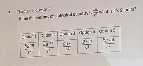 3- Chapter 1- questn-9
If the dimensions of a physical quantity is =
ML
what is it's Sl units?
Option 1 Option 2 Option 3 Option 4 Option 5
kg m
kg ft
s2
g ft
g cm
s2
kg mi
s2
h2
h2
