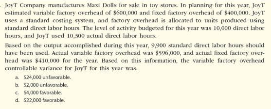 JoyT Company manufactures Maxi Dolls for sale in toy stores. In planning for this year, JoyT
estimated variable factory overhead of $600,000 and fixed factory overhead of $400,000. JoyT
uses a standard costing system, and factory overhead is allocated to units produced using
standard direct labor hours. The level of activity budgeted for this year was 10,000 direct labor
hours, and JoyT used 10,300 actual direct labor hours.
Based on the output accomplished during this year, 9,900 standard direct labor hours should
have been used. Actual variable factory overhead was $596,000, and actual fixed factory over-
head was $410,000 for the year. Based on this information, the variable factory overhead
controllable variance for JoyT for this year was:
a. $24,000 unfavorable.
b. $2,000 unfavorable.
c. $4,000 favorable.
d. $22,000 favorable.