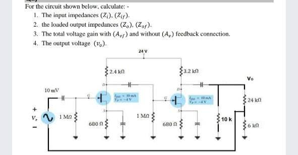 For the circuit shown below, calculate: -
1. The input impedances (Z,), (Zif).
2. the loaded output impedances (Z,), (Zof).
3. The total voltage gain with (A,) and without (A,) feedback connection.
4. The output voltage (v,).
24 V
2.4 k
3.2 kn
Vo
10 mV
10 mA
24 kn
V 1 Ma
1 MO
10 k
680 n
680 0
6 kn
