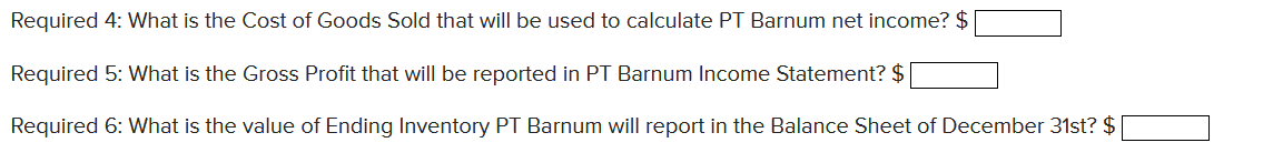 Required 4: What is the Cost of Goods Sold that will be used to calculate PT Barnum net income? $
Required 5: What is the Gross Profit that will be reported in PT Barnum Income Statement? $
Required 6: What is the value of Ending Inventory PT Barnum will report in the Balance Sheet of December 31st? $