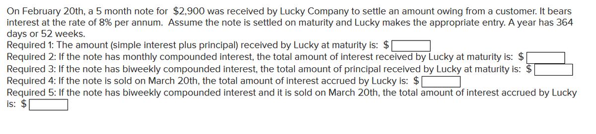 On February 20th, a 5 month note for $2,900 was received by Lucky Company to settle an amount owing from a customer. It bears
interest at the rate of 8% per annum. Assume the note is settled on maturity and Lucky makes the appropriate entry. A year has 364
days or 52 weeks.
Required 1: The amount (simple interest plus principal) received by Lucky at maturity is: $
Required 2: If the note has monthly compounded interest, the total amount of interest received by Lucky at maturity is: $
Required 3: If the note has biweekly compounded interest, the total amount of principal received by Lucky at maturity is: $
Required 4: If the note is sold on March 20th, the total amount of interest accrued by Lucky is: $
Required 5: If the note has biweekly compounded interest and it is sold on March 20th, the total amount of interest accrued by Lucky
is: $