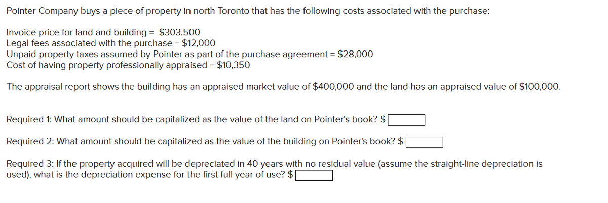 Pointer Company buys a piece of property in north Toronto that has the following costs associated with the purchase:
Invoice price for land and building = $303,500
Legal fees associated with the purchase = $12,000
Unpaid property taxes assumed by Pointer as part of the purchase agreement = $28,000
Cost of having property professionally appraised = $10,350
The appraisal report shows the building has an appraised market value of $400,000 and the land has an appraised value of $100,000.
Required 1: What amount should be capitalized as the value of the land on Pointer's book? $
Required 2: What amount should be capitalized as the value of the building on Pointer's book? $
Required 3: If the property acquired will be depreciated in 40 years with no residual value (assume the straight-line depreciation is
used), what is the depreciation expense for the first full year of use? $