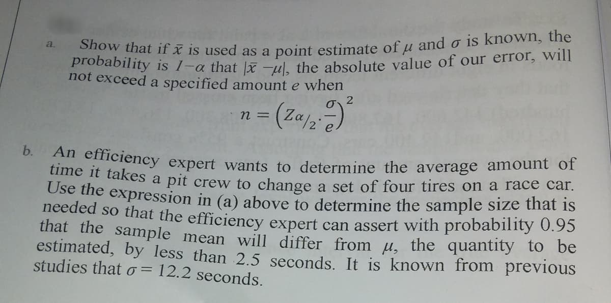 Show that ifx is used as a point estimate of u and o is known, the
probability is
a.
a that |x -ul, the absolute value of our error, will
not exceed a specified amount e when
b.
An efficiency expert wants to determine the average amount or
ime it takes a pit crew to change a set of four tires on a race car.
Use the expression in (a) above to determine the sample size that is
needed so that the efficiency expert can assert with probability 0.95
that the sample mean will differ from µ, the quantity to be
estimated, by less than 2.5 seconds. It is known from previous
studies that o = 12.2 seconds.
