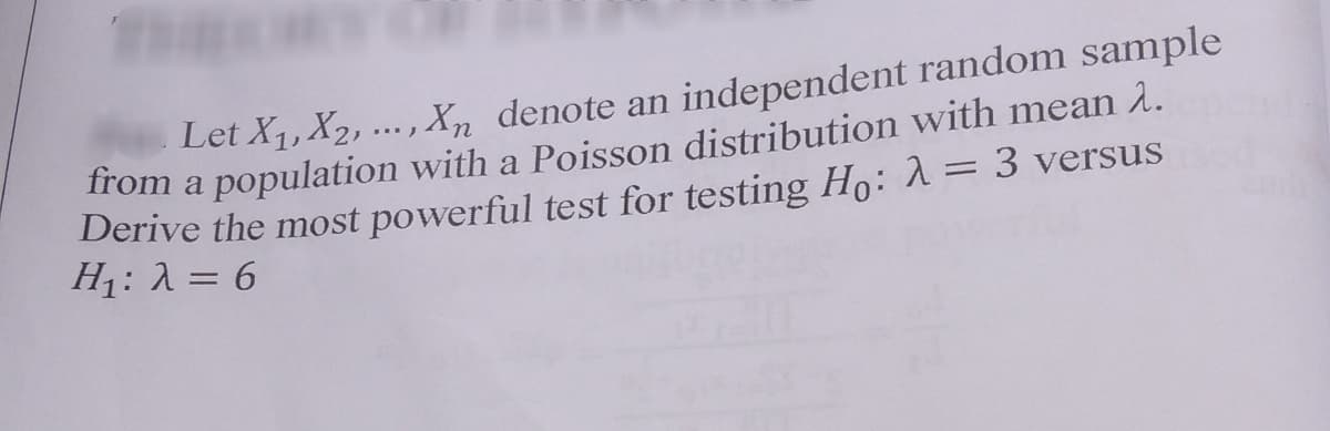 Let X1, X2, ... , Xn denote an independent random sample
Trom a population with a Poisson distribution with mean 2.
Derive the most powerful test for testing Ho: 1= 3 versus
H1: 1 = 6
