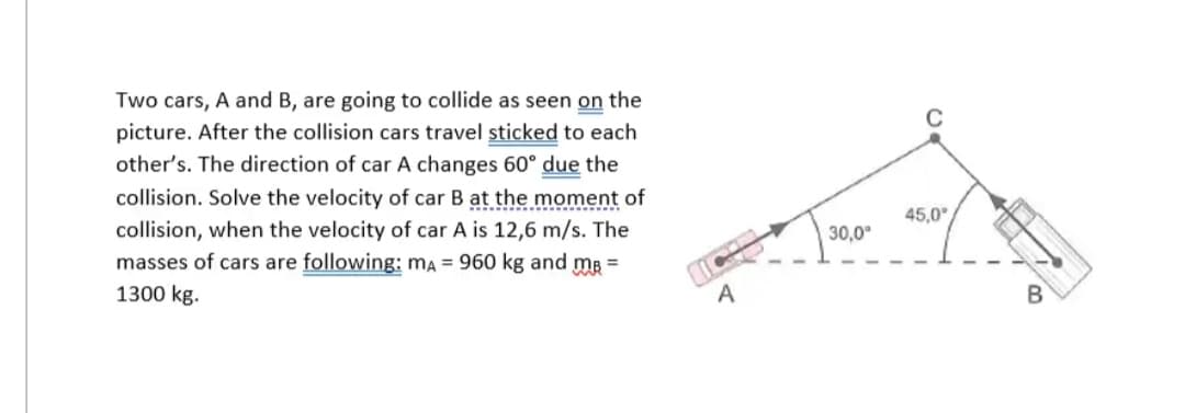 Two cars, A and B, are going to collide as seen on the
picture. After the collision cars travel sticked to each
other's. The direction of car A changes 60° due the
collision. Solve the velocity of car B at the moment of
collision, when the velocity of car A is 12,6 m/s. The
masses of cars are following: mA = 960 kg and m² =
1300 kg.
A
30,0⁰
45,0°
B