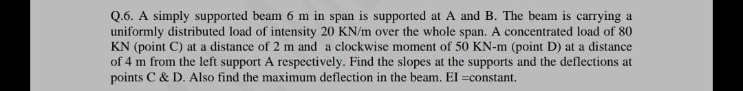 Q.6. A simply supported beam 6 m in span is supported at A and B. The beam is carrying a
uniformly distributed load of intensity 20 KN/m over the whole span. A concentrated load of 80
KN (point C) at a distance of 2 m and a clockwise moment of 50 KN-m (point D) at a distance
of 4 m from the left support A respectively. Find the slopes at the supports and the deflections at
points C & D. Also find the maximum deflection in the beam. EI =constant.
