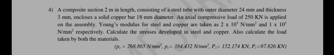 4) A composite section 2 m in length, consisting of a steel tube with outer diameter 24 mm and thickness
3 mm, encloses a solid copper bar 18 mm diameter. An axial compressive load of 250 KN is applied
on the assembly. Young's modulus for steel and copper are taken as 2 x 10 N/mm² and 1 x 10
N/mm respectively. Calculate the stresses developed in steel and copper. Also calculate the load
taken by both the materials.
(p, = 768.865 N/mm², p.= 384.432 N/mm², P,= 152.174 KN, P=97.826 KN)
