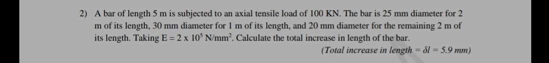 2) A bar of length 5 m is subjected to an axial tensile load of 100 KN. The bar is 25 mm diameter for 2
m of its length, 30 mm diameter for 1 m of its length, and 20 mm diameter for the remaining 2 m of
its length. Taking E = 2 x 10$ N/mm2. Calculate the total increase in length of the bar.
(Total increase in length = dl = 5.9 mm)
