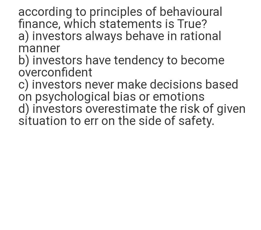 according to principles of behavioural
finance, which statements is True?
a) investors always behave in rational
manner
b) investors have tendency to become
overconfident
c) investors never make decisions based
on psychological bias or emotions
d) investors overestimate the risk of given
situation to err on the side of safety.