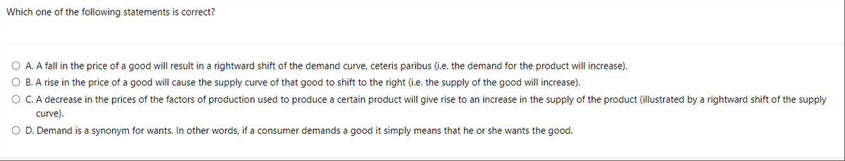 Which one of the following statements is correct?
O A. A fall in the price of a good will result in a rightward shift of the demand curve, ceteris paribus (i.e. the demand for the product will increase).
O B. A rise in the price of a good will cause the supply curve of that good to shift to the right (i.e. the supply of the good will increase).
O C. A decrease in the prices of the factors of production used to produce a certain product will give rise to an increase in the supply of the product (illustrated by a rightward shift of the supply
curve).
O D. Demand is a synonym for wants. In other words, if a consumer demands a good it simply means that he or she wants the good.
