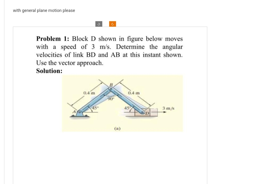 with general plane motion please
Problem 1: Block D shown in figure below moves
with a speed of 3 m/s. Determine the angular
velocities of link BD and AB at this instant shown.
Use the vector approach.
Solution:
0.4 m
45°
90°
(a)
0.4 m
45
3 m/s
