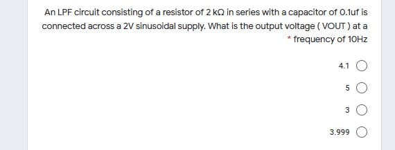 An LPF circuit consisting of a resistor of 2 kQ in series with a capacitor of 0.1uf is
connected across a 2V sinusoidal supply. What is the output voltage ( VOUT ) at a
* frequency of 10HZ
4.1 O
3
3.999

