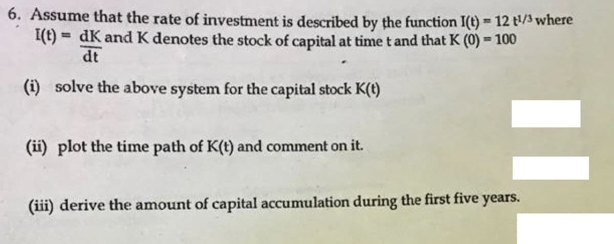 6. Assume that the rate of investment is described by the function I(t) 12 t/3 where
I(t) = dK and K denotes the stock of capital at time t and that K (0) = 100
%3D
dt
(i) solve the above system for the capital stock K(t)
(ii) plot the time path of K(t) and comment on it.
(iii) derive the amount of capital accumulation during the first five years.
