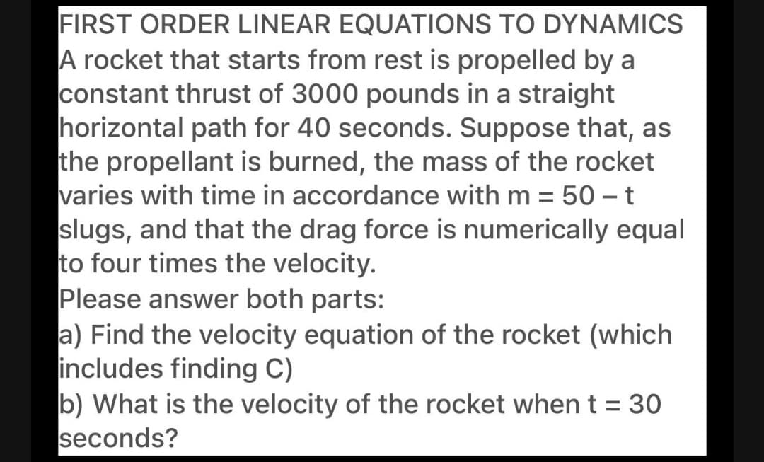 FIRST ORDER LINEAR EQUATIONS TO DYNAMICS
A rocket that starts from rest is propelled by a
constant thrust of 3000 pounds in a straight
horizontal path for 40 seconds. Suppose that, as
the propellant is burned, the mass of the rocket
varies with time in accordance with m = 50 – t
slugs, and that the drag force is numerically equal
to four times the velocity.
Please answer both parts:
a) Find the velocity equation of the rocket (which
includes finding C)
b) What is the velocity of the rocket when t = 30
seconds?
