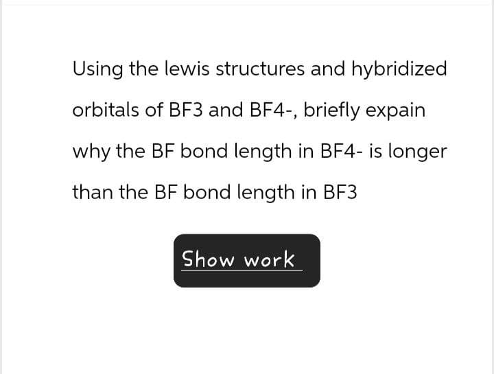 Using the lewis structures and hybridized
orbitals of BF3 and BF4-, briefly expain
why the BF bond length in BF4- is longer
than the BF bond length in BF3
Show work