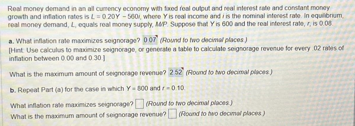 Real money demand in an all currency economy with fixed real output and real interest rate and constant money
growth and inflation rates is L = 0.20Y-560i, where Y is real income and i is the nominal interest rate. In equilibrium,
real money demand, L, equals real money supply, M/P. Suppose that Y is 600 and the real interest rate, r, is 0.08.
a. What inflation rate maximizes seignorage? 0.07 (Round to two decimal places.)
[Hint: Use calculus to maximize seignorage, or generate a table to calculate seignorage revenue for every .02 rates of
inflation between 0.00 and 0.30.]
What is the maximum amount of seignorage revenue? 2.52 (Round to two decimal places.)
b. Repeat Part (a) for the case in which Y = 800 and r = 0.10.
What inflation rate maximizes seignorage? ☐ (Round to two decimal places.)
What is the maximum amount of seignorage revenue? ☐ (Round to two decimal places.)