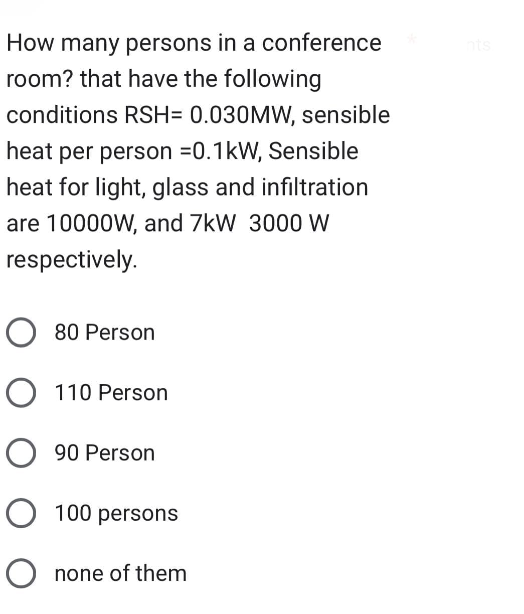 How many persons in a conference
room? that have the following
conditions RSH= 0.030MW, sensible
heat per person =0.1kW, Sensible
heat for light, glass and infiltration
are 10000W, and 7kW 3000 W
respectively.
O 80 Person
O 110 Person
O 90 Person
O 100 persons
O none of them
nts