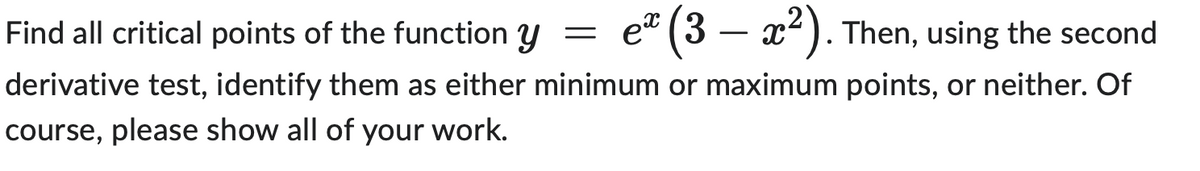 Find all critical points of the function y =
ex (3 – x²). Then, using the second
derivative test, identify them as either minimum or maximum points, or neither. Of
course, please show all of your work.