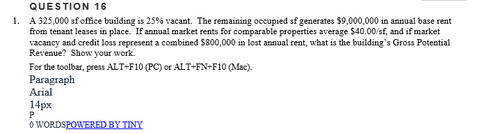 QUESTION 16
1. A 325,000 sf office building is 25% vacant. The remaining occupied sf generates $9,000,000 in annual base rent
from tenant leases in place. If annual market rents for comparable properties average $40.00/sf, and if market
vacancy and credit loss represent a combined $800,000 in lost annual rent, what is the building's Gross Potential
Revenue? Show your work.
For the toolbar, press ALT+F10 (PC) or ALT+FN+F10 (Mac).
Paragraph
Arial
14px
O WORDSPOWERED BY TINY

