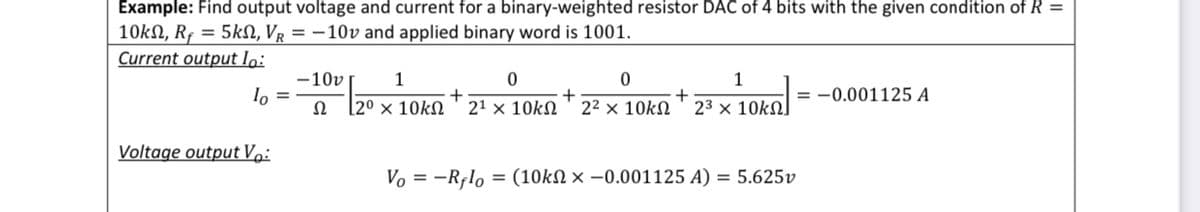 Example: Find output voltage and current for a binary-weighted resistor DAC of 4 bits with the given condition of R =
10kN, Rf = 5kN, VŔ = −10v and applied binary word is 1001.
Current output lo:
-10v
1
0
0
1
+
+
+
= -0.001125 A
Ω
[20 × 10kΩ 21 × 10kΩ 22 × 10kΩ 23 × 10kΩ]
Voltage output Vo:
Vo = -Rflo= (10kn x -0.001125 A) = 5.625v
lo =