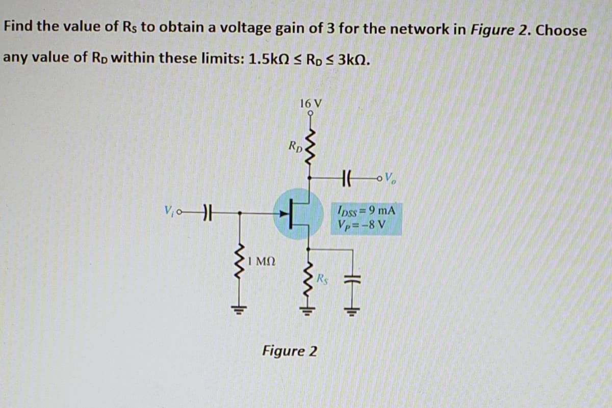 Find the value of Rs to obtain a voltage gain of 3 for the network in Figure 2. Choose
any value of Rp within these limits: 1.5k0 S RD S 3kN.
16 V
Rp
V,oH
Ipss= 9 mA
Vp=-8 V
%3D
I MN
Figure 2
