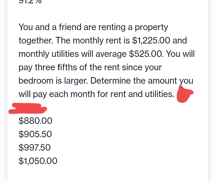 70
You and a friend are renting a property
together. The monthly rent is $1,225.00 and
monthly utilities will average $525.00. You will
pay three fifths of the rent since your
bedroom is larger. Determine the amount you
will pay each month for rent and utilities.
$880.00
$905.50
$997.50
$1,050.00