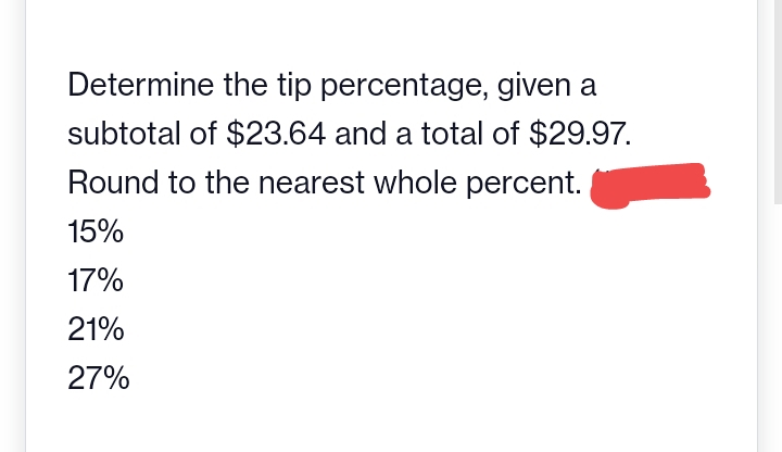 Determine the tip percentage, given a
subtotal of $23.64 and a total of $29.97.
Round to the nearest whole percent.
15%
17%
21%
27%