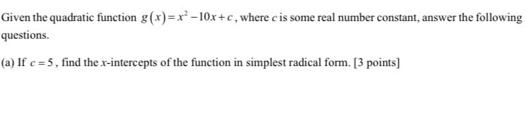 Given the quadratic function g(x)=x² -10x+c,where c is some real number constant, answer the following
questions.
(a) If c = 5 , find the x-intercepts of the function in simplest radical form. [3 points]
