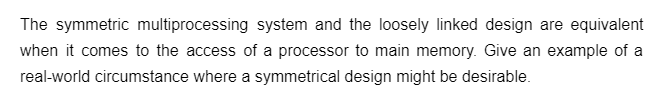 The symmetric multiprocessing system and the loosely linked design are equivalent
when it comes to the access of a processor to main memory. Give an example of a
real-world circumstance where a symmetrical design might be desirable.