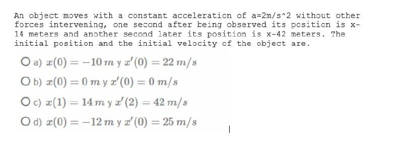 An object moves with a constant acceleration of a=2m/s^2 without other
forces intervening, one second after being observed its position is x-
14 meters and another second later its position is x-42 meters. The
initial position and the initial velocity of the object are.
O a) ¤(0) = -10 m y a' (0) = 22 m/s
O b) ¤(0) = 0 my x'(0) = 0 m/s
O c) a(1) = 14 m y a' (2) = 42 m/s
O d) r(0) = -12 m y r' (0) = 25 m/s
%3D
