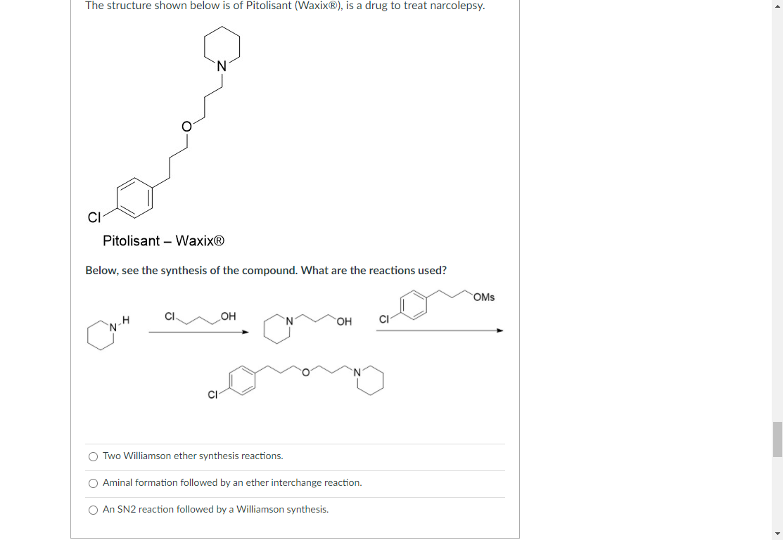 The structure shown below is of Pitolisant (Waxix®), is a drug to treat narcolepsy.
CI
Pitolisant – Waxix®
Below, see the synthesis of the compound. What are the reactions used?
OMs
OH
OH
CI
CI
O Two Williamson ether synthesis reactions.
O Aminal formation followed by an ether interchange reaction.
O An SN2 reaction followed by a Williamson synthesis.
