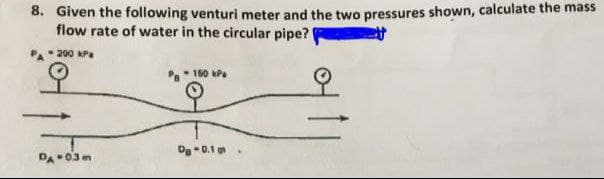 8. Given the following venturi meter and the two pressures shown, calculate the mass
flow rate of water in the circular pipe?
P 200 KPa
150 kPa
Dg -0.1
DA03m
