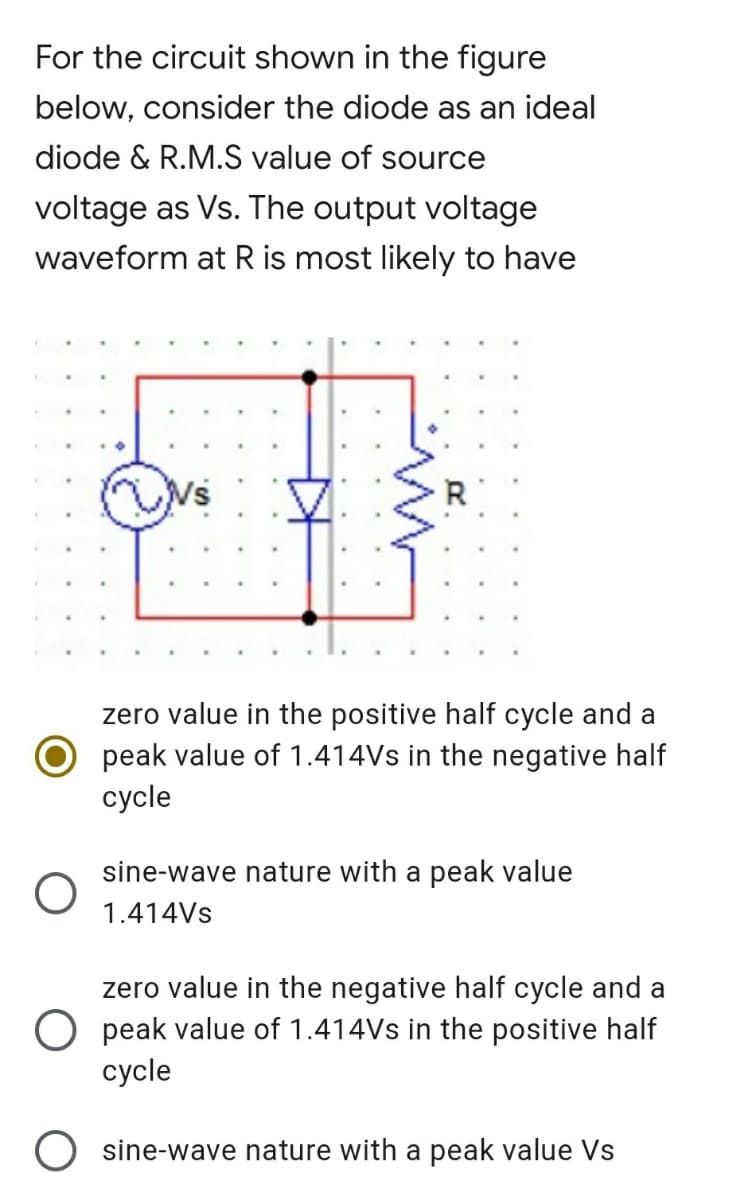 For the circuit shown in the figure
below, consider the diode as an ideal
diode & R.M.S value of source
voltage as Vs. The output voltage
waveform at R is most likely to have
zero value in the positive half cycle and a
peak value of 1.414Vs in the negative half
суcle
sine-wave nature with a peak value
1.414VS
zero value in the negative half cycle and a
O peak value of 1.414Vs in the positive half
сycle
O sine-wave nature with a peak value Vs
