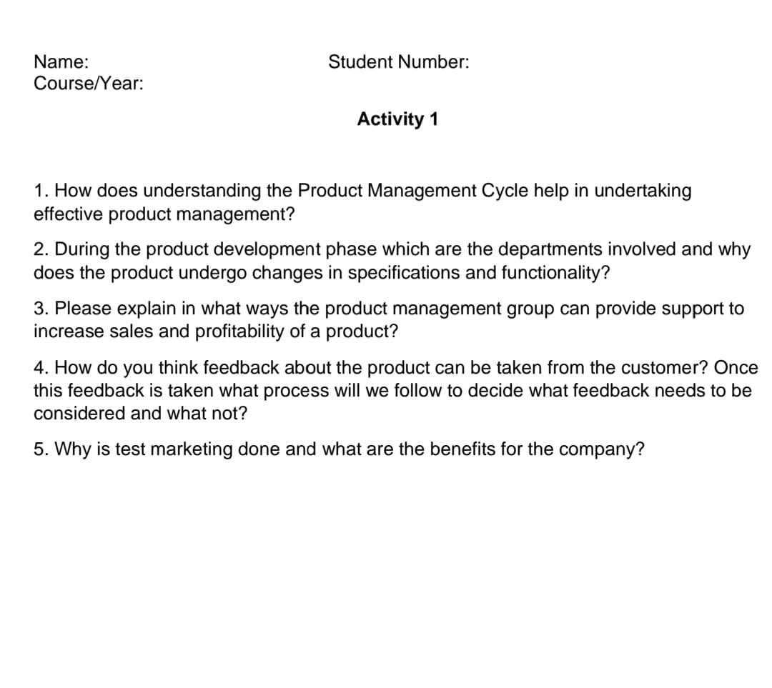 Name:
Course/Year:
Student Number:
Activity 1
1. How does understanding the Product Management Cycle help in undertaking
effective product management?
2. During the product development phase which are the departments involved and why
does the product undergo changes in specifications and functionality?
3. Please explain in what ways the product management group can provide support to
increase sales and profitability of a product?
4. How do you think feedback about the product can be taken from the customer? Once
this feedback is taken what process will we follow to decide what feedback needs to be
considered and what not?
5. Why is test marketing done and what are the benefits for the company?

