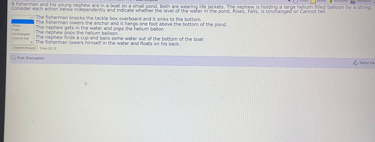 Evaluate
Feedback
A fisherman and his young nephew are in a boat on a small pond. Both are wearing life jackets. The nephew is holding a large helium filled balloon by a string.
Consider each action below independently and indicate whether the level of the water in the pond, Rises, Falls, is Unchanged or Cannot tell.
v The fisherman knocks the tackle box overboard and it sinks to the bottom.
The fisherman lowers the anchor and it hangs one foot above the bottom of the pond.
The nephew gets in the water and pops the helium ballon
The nephew pops the helium balloon.
The nephew finds a cup and bails some water out of the bottom of the boat
v The fisherman lowers himself in the water and floats on his back.
Rises
Falls
Unchanged
Cannot tell
Submit Answer Tries 0/12
Post Discussion
Send Fee
