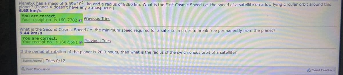 Planet-X has a mass of 5.59×1024 kg and a radius of 8360 km. What is the First Cosmic Speed i.e. the speed of a satellite on a low lying circular orbit around this
planet? (Planet-X doesn't have any atmosphere.)
6.68 km/s
You are correct.
Your receipt no. is 160-7782
Previous Tries
What is the Second Cosmic Speed i.e. the minimum speed required for a satellite in order to break free permanently from the planet?
9.44 km/s
You are correct.
Your receipt no. is 160-5591 O
Previous Tries
If the period of rotation of the planet is 20.3 hours, then what is the radius of the synchronous orbit of a satellite?
Submit Answer Tries 0/12
Post Discussion
Send Feedback
