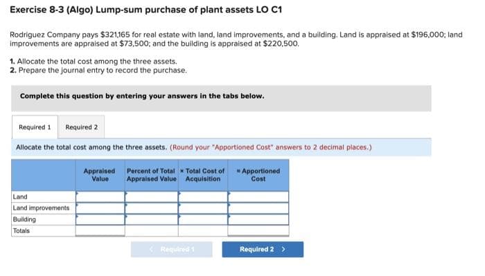 Exercise 8-3 (Algo) Lump-sum purchase of plant assets LO C1
Rodriguez Company pays $321,165 for real estate with land, land improvements, and a building. Land is appraised at $196,000; land
improvements are appraised at $73,500; and the building is appraised at $220,500.
1. Allocate the total cost among the three assets.
2. Prepare the journal entry to record the purchase.
Complete this question by entering your answers in the tabs below.
Required 1 Required 2
Allocate the total cost among the three assets. (Round your "Apportioned Cost" answers to 2 decimal places.)
Land
Land improvements
Building
Totals
Appraised
Value
Percent of Total x Total Cost of
Appraised Value Acquisition
Required 1
Apportioned
Cost
Required 2 >