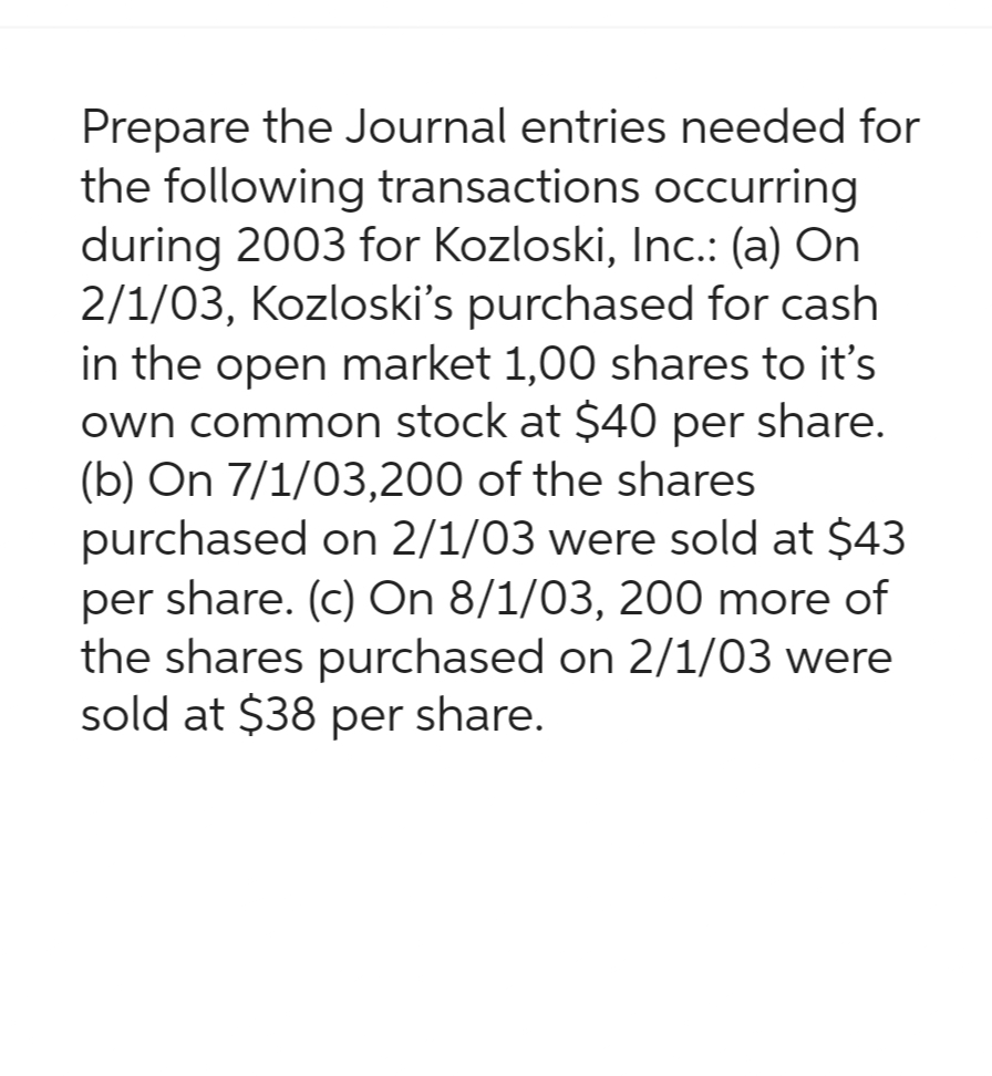 Prepare the Journal entries needed for
the following transactions occurring
during 2003 for Kozloski, Inc.: (a) On
2/1/03, Kozloski's purchased for cash
in the open market 1,00 shares to it's
own common stock at $40 per share.
(b) On 7/1/03,200 of the shares
purchased on 2/1/03 were sold at $43
per share. (c) On 8/1/03, 200 more of
the shares purchased on 2/1/03 were
sold at $38 per share.