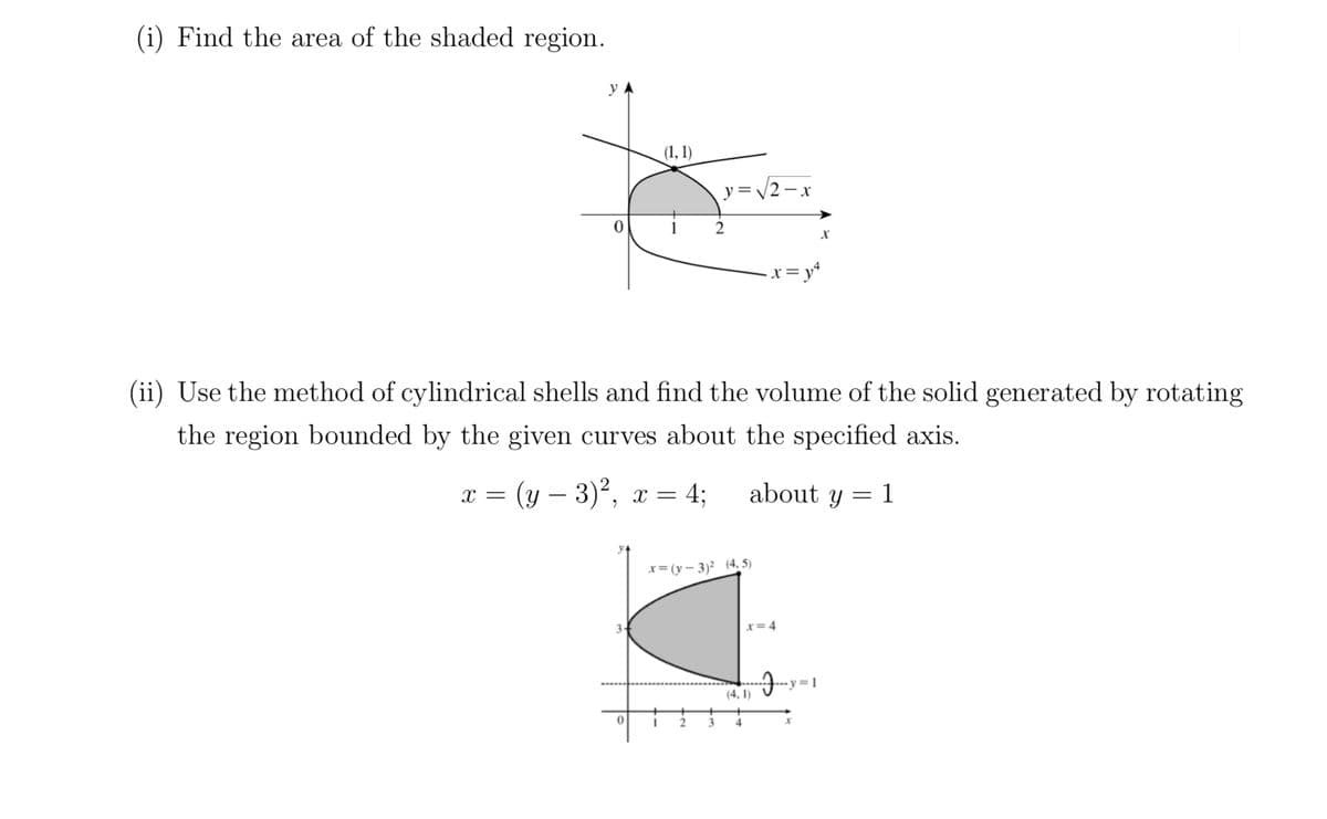 (i) Find the area of the shaded region.
(1, 1)
I
y=√√2-x
x=(y - 3)² (4,5)
2
2
(ii) Use the method of cylindrical shells and find the volume of the solid generated by rotating
the region bounded by the given curves about the specified axis.
x = (y - 3)², x = 4;
about y = 1
3
4
•x = y²
x=4
X
-y=1
x