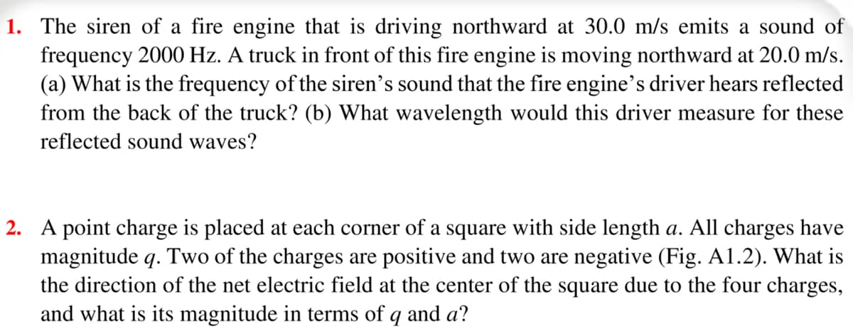 1. The siren of a fire engine that is driving northward at 30.0 m/s emits a sound of
frequency 2000 Hz. A truck in front of this fire engine is moving northward at 20.0 m/s.
(a) What is the frequency of the siren's sound that the fire engine's driver hears reflected
from the back of the truck? (b) What wavelength would this driver measure for these
reflected sound waves?
2. A point charge is placed at each corner of a square with side length a. All charges have
magnitude q. Two of the charges are positive and two are negative (Fig. A1.2). What is
the direction of the net electric field at the center of the square due to the four charges,
and what is its magnitude in terms of q and a?
