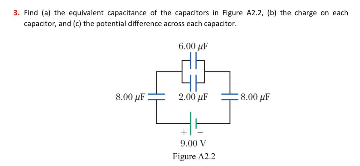 3. Find (a) the equivalent capacitance of the capacitors in Figure A2.2, (b) the charge on each
capacitor, and (c) the potential difference across each capacitor.
8.00 uF
6.00 uF
2.00 uF
+
9.00 V
Figure A2.2
8.00 uF