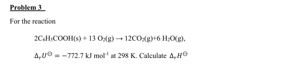 Problem 3
For the reaction
2C6H5COOH(s) + 13 O2(g) → 12CO2(g)+6 H₂O(g),
Δευθ =-772.7 kJ mol¹ at 298 K. Calculate A, He