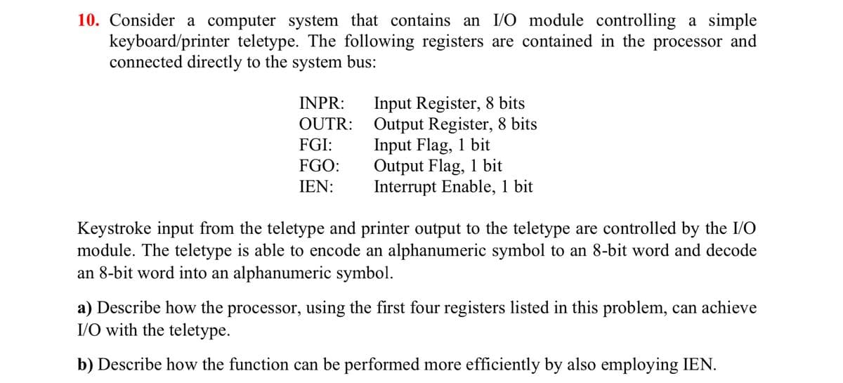 10. Consider a computer system that contains an I/O module controlling a simple
keyboard/printer teletype. The following registers are contained in the processor and
connected directly to the system bus:
INPR:
OUTR:
FGI:
FGO:
IEN:
Input Register, 8 bits
Output Register, 8 bits
Input Flag, 1 bit
Output Flag, 1 bit
Interrupt Enable, 1 bit
Keystroke input from the teletype and printer output to the teletype are controlled by the I/O
module. The teletype is able to encode an alphanumeric symbol to an 8-bit word and decode
an 8-bit word into an alphanumeric symbol.
a) Describe how the processor, using the first four registers listed in this problem, can achieve
I/O with the teletype.
b) Describe how the function can be performed more efficiently by also employing IEN.