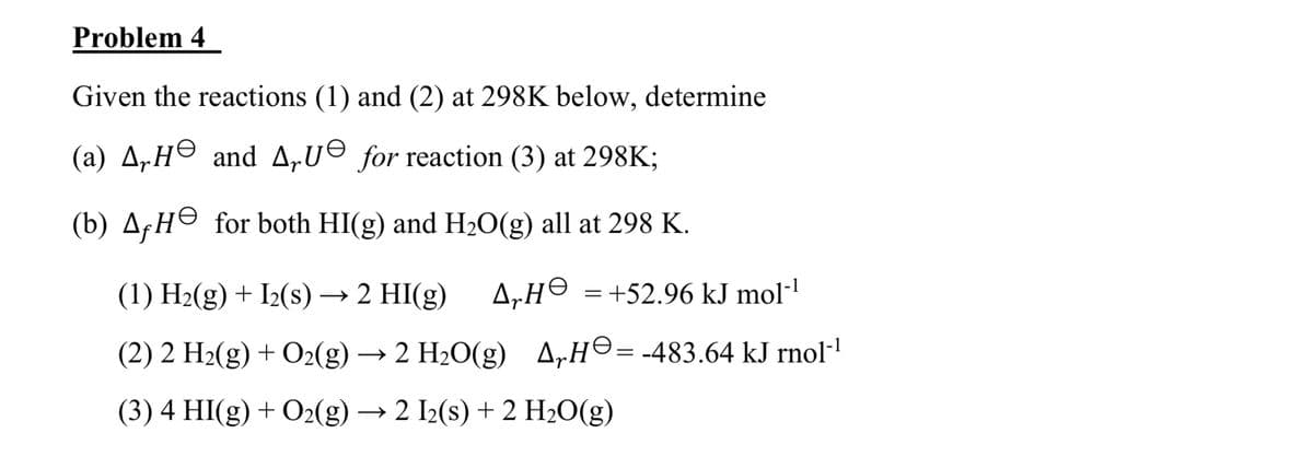Problem 4
Given the reactions (1) and (2) at 298K below, determine
(a) A, He and AU for reaction (3) at 298K;
(b) A. He for both HI(g) and H2O(g) all at 298 K.
(1) H2(g) + I2(s) → 2 HI(g)
AH = +52.96 kJ mol‍¹
(2) 2 H2(g) + O2(g) → 2 H2O(g) AH = -483.64 kJ rnol-¹
(3) 4 HI(g) + O2(g) → 2 I2(s) + 2 H2O(g)