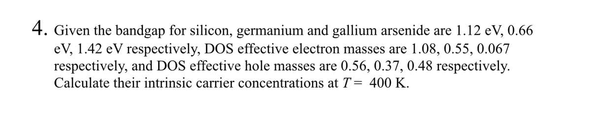 4. Given the bandgap for silicon, germanium and gallium arsenide are 1.12 eV, 0.66
eV, 1.42 eV respectively, DOS effective electron masses are 1.08, 0.55, 0.067
respectively, and DOS effective hole masses are 0.56, 0.37, 0.48 respectively.
Calculate their intrinsic carrier concentrations at T = 400 K.