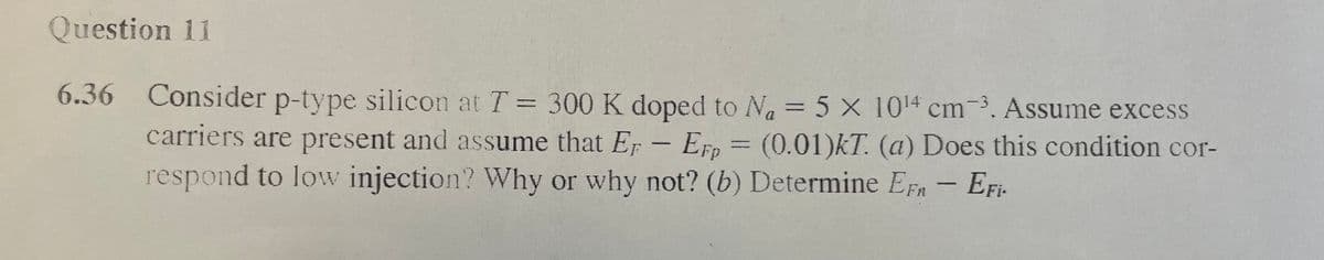 Question 11
6.36 Consider p-type silicon at T = 300 K doped to Na = 5 x 10¹4 cm3. Assume excess
carriers are present and assume that Er - Erp = (0.01)kT. (a) Does this condition cor-
respond to low injection? Why or why not? (b) Determine EF - EFi-